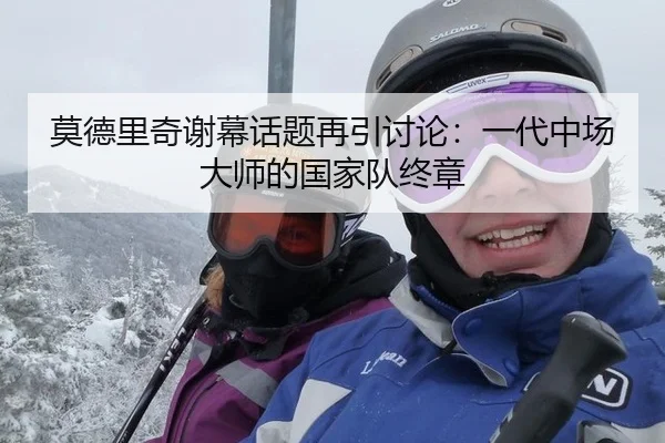 莫德里奇谢幕话题再引讨论：一代中场大师的国家队终章